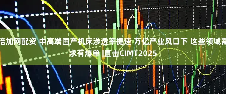 倍加网配资 中高端国产机床渗透率提速 万亿产业风口下 这些领域需求有爆单 |直击CIMT2025