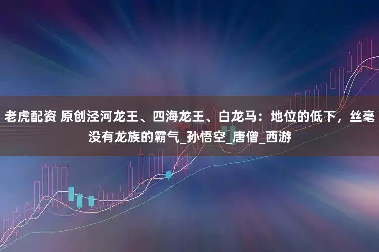 老虎配资 原创泾河龙王、四海龙王、白龙马：地位的低下，丝毫没有龙族的霸气_孙悟空_唐僧_西游