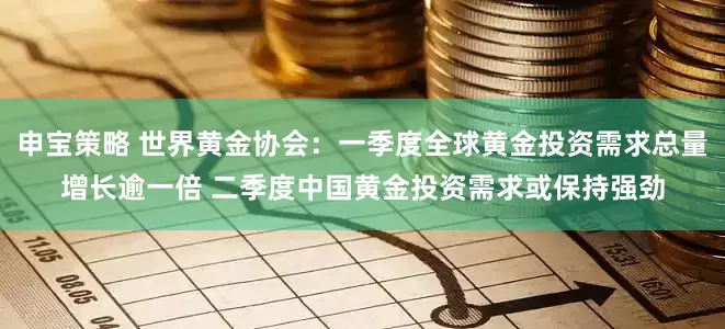 申宝策略 世界黄金协会：一季度全球黄金投资需求总量增长逾一倍 二季度中国黄金投资需求或保持强劲