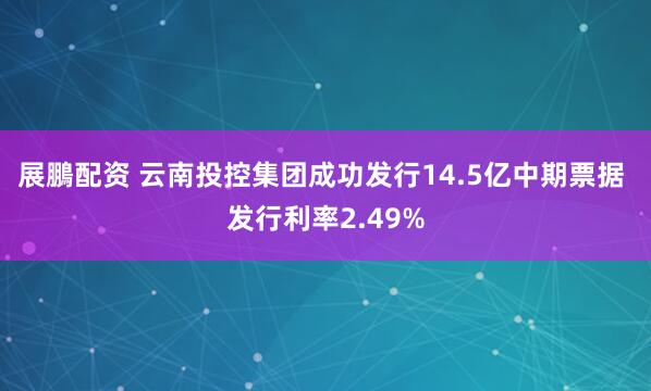 展鵬配资 云南投控集团成功发行14.5亿中期票据 发行利率2.49%