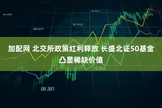 加配网 北交所政策红利释放 长盛北证50基金凸显稀缺价值
