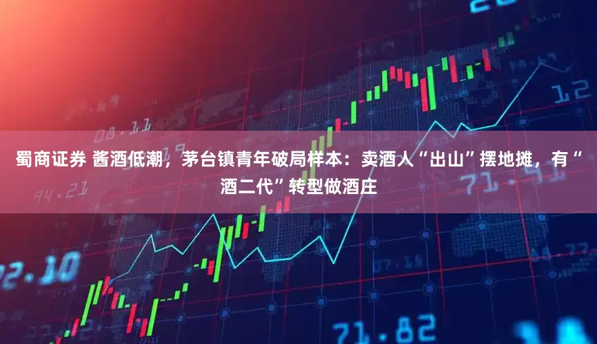 蜀商证券 酱酒低潮，茅台镇青年破局样本：卖酒人“出山”摆地摊，有“酒二代”转型做酒庄
