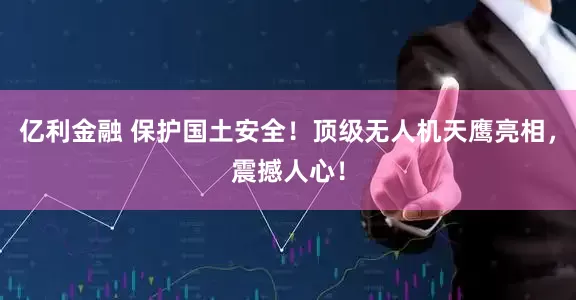 亿利金融 保护国土安全！顶级无人机天鹰亮相，震撼人心！