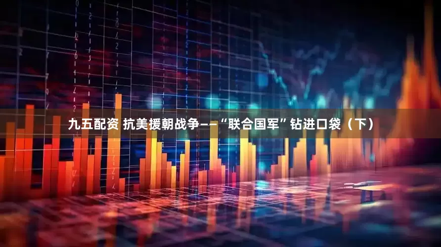 九五配资 抗美援朝战争——“联合国军”钻进口袋（下）