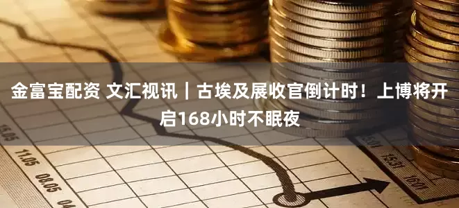金富宝配资 文汇视讯｜古埃及展收官倒计时！上博将开启168小时不眠夜