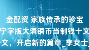 金配资 家族传承的珍宝，丁未户部宁字版大清铜币当制钱十文，开启新的篇章_李女士_历史_祖父