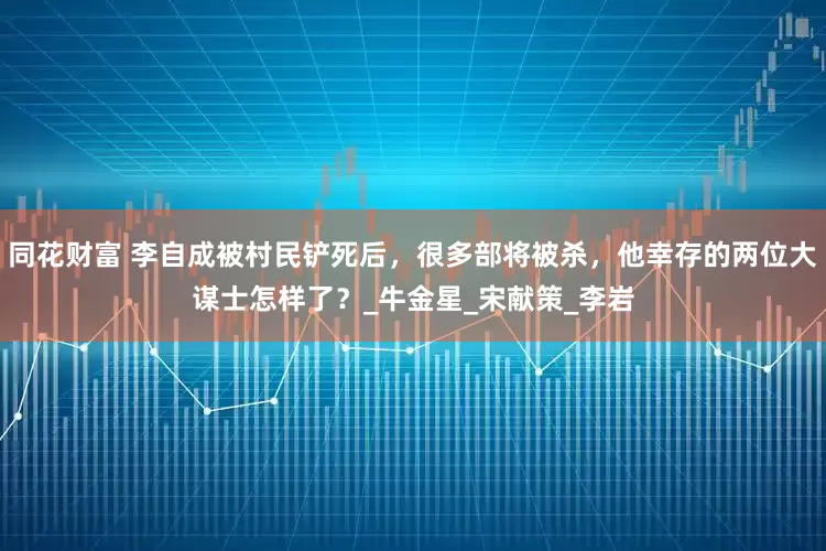 同花财富 李自成被村民铲死后，很多部将被杀，他幸存的两位大谋士怎样了？_牛金星_宋献策_李岩