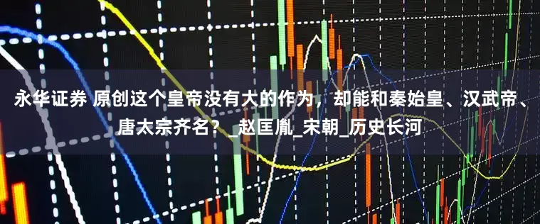 永华证券 原创这个皇帝没有大的作为，却能和秦始皇、汉武帝、唐太宗齐名？_赵匡胤_宋朝_历史长河