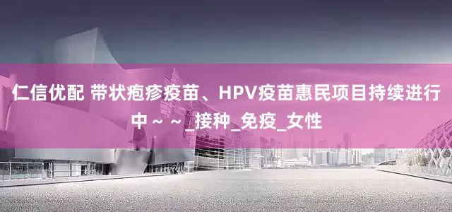 仁信优配 带状疱疹疫苗、HPV疫苗惠民项目持续进行中～～_接种_免疫_女性