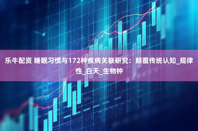 乐牛配资 睡眠习惯与172种疾病关联研究：颠覆传统认知_规律性_白天_生物钟