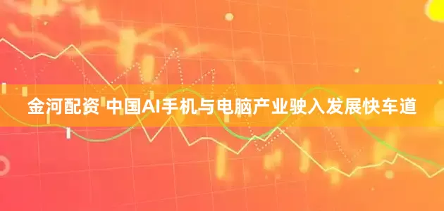 金河配资 中国AI手机与电脑产业驶入发展快车道