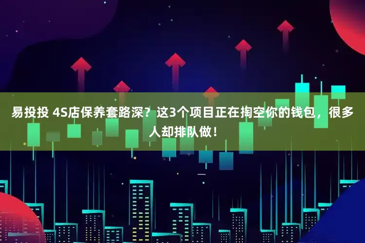 易投投 4S店保养套路深？这3个项目正在掏空你的钱包，很多人却排队做！