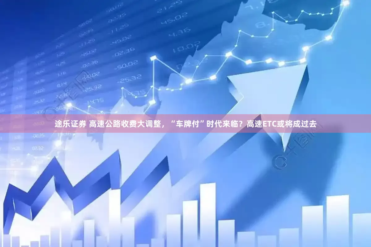 途乐证券 高速公路收费大调整，“车牌付”时代来临？高速ETC或将成过去
