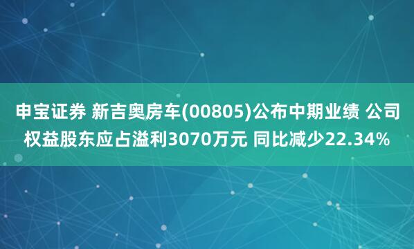 申宝证券 新吉奥房车(00805)公布中期业绩 公司权益股东应占溢利3070万元 同比减少22.34%