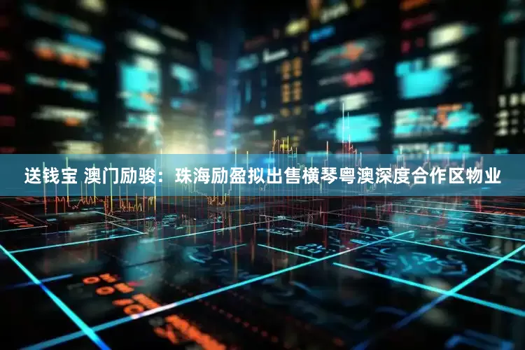 送钱宝 澳门励骏：珠海励盈拟出售横琴粤澳深度合作区物业