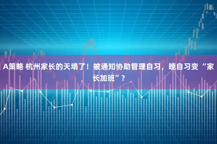 A策略 杭州家长的天塌了！被通知协助管理自习，晚自习变 “家长加班”？