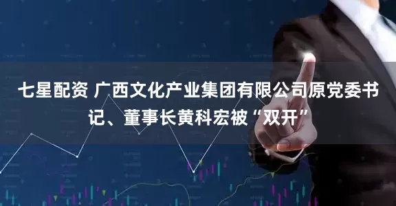 七星配资 广西文化产业集团有限公司原党委书记、董事长黄科宏被“双开”