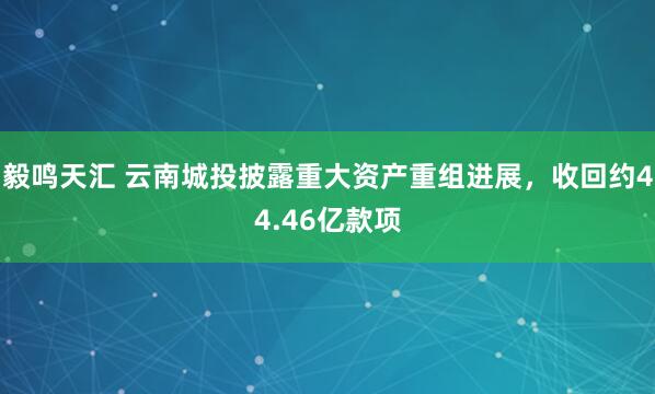 毅鸣天汇 云南城投披露重大资产重组进展，收回约44.46亿款项