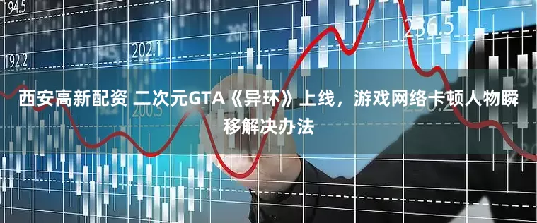 西安高新配资 二次元GTA《异环》上线，游戏网络卡顿人物瞬移解决办法